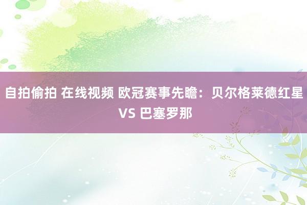 自拍偷拍 在线视频 欧冠赛事先瞻：贝尔格莱德红星 VS 巴塞罗那