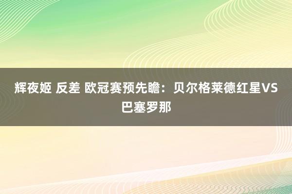 辉夜姬 反差 欧冠赛预先瞻：贝尔格莱德红星VS巴塞罗那