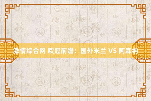 激情综合网 欧冠前瞻：国外米兰 VS 阿森纳