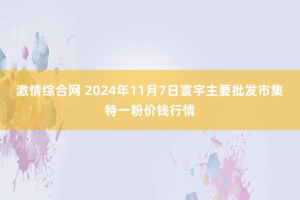 激情综合网 2024年11月7日寰宇主要批发市集特一粉价钱行情