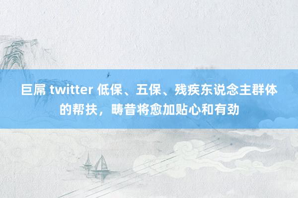 巨屌 twitter 低保、五保、残疾东说念主群体的帮扶，畴昔将愈加贴心和有劲