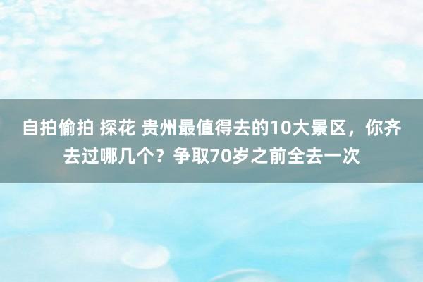 自拍偷拍 探花 贵州最值得去的10大景区，你齐去过哪几个？争取70岁之前全去一次