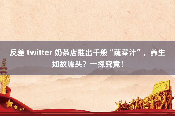 反差 twitter 奶茶店推出千般“蔬菜汁”，养生如故噱头？一探究竟！