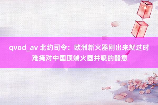 qvod_av 北约司令：欧洲新火器刚出来就过时 难掩对中国顶端火器井喷的醋意