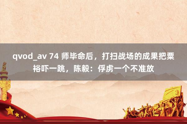 qvod_av 74 师毕命后，打扫战场的成果把粟裕吓一跳，陈毅：俘虏一个不准放