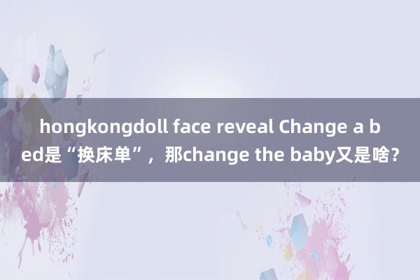 hongkongdoll face reveal Change a bed是“换床单”，那change the baby又是啥？