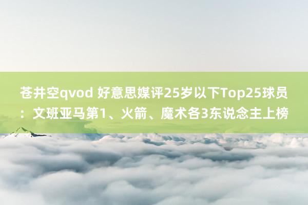 苍井空qvod 好意思媒评25岁以下Top25球员：文班亚马第1、火箭、魔术各3东说念主上榜