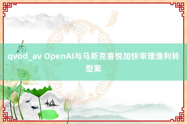 qvod_av OpenAI与马斯克喜悦加快审理渔利转型案