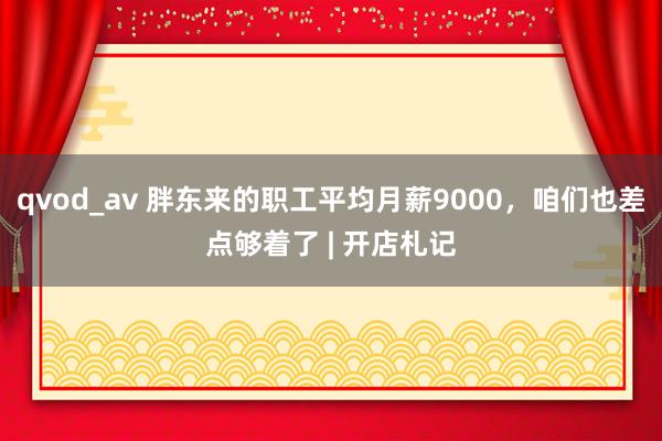 qvod_av 胖东来的职工平均月薪9000，咱们也差点够着了 | 开店札记