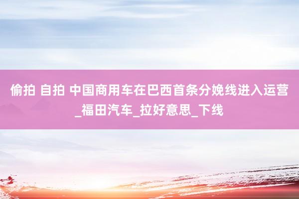 偷拍 自拍 中国商用车在巴西首条分娩线进入运营_福田汽车_拉好意思_下线