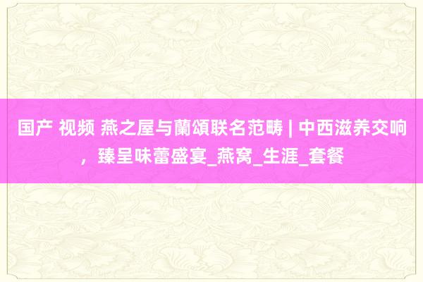 国产 视频 燕之屋与蘭頌联名范畴 | 中西滋养交响，臻呈味蕾盛宴_燕窝_生涯_套餐