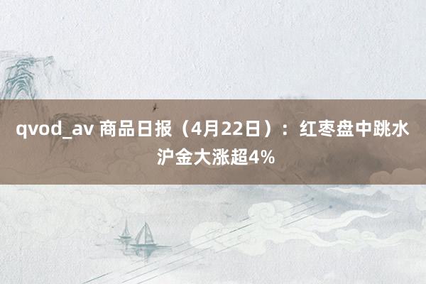 qvod_av 商品日报（4月22日）：红枣盘中跳水 沪金大涨超4%