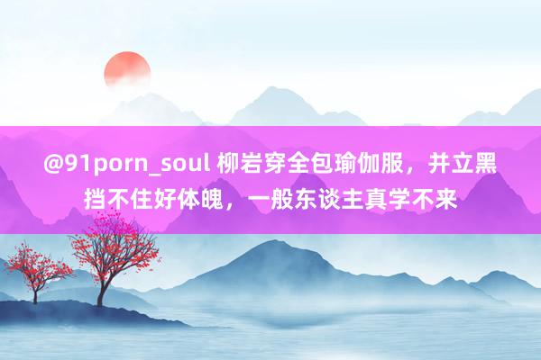 @91porn_soul 柳岩穿全包瑜伽服，并立黑挡不住好体魄，一般东谈主真学不来