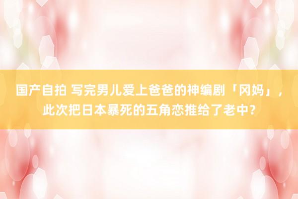 国产自拍 写完男儿爱上爸爸的神编剧「冈妈」，此次把日本暴死的五角恋推给了老中？