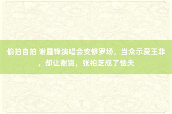 偷拍自拍 谢霆锋演唱会变修罗场，当众示爱王菲，却让谢贤，张柏芝成了怯夫