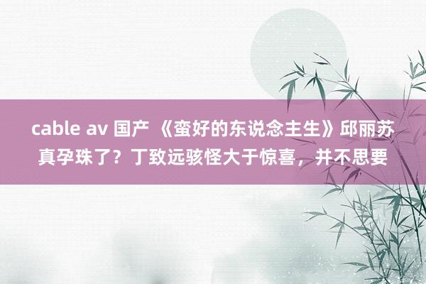 cable av 国产 《蛮好的东说念主生》邱丽苏真孕珠了？丁致远骇怪大于惊喜，并不思要